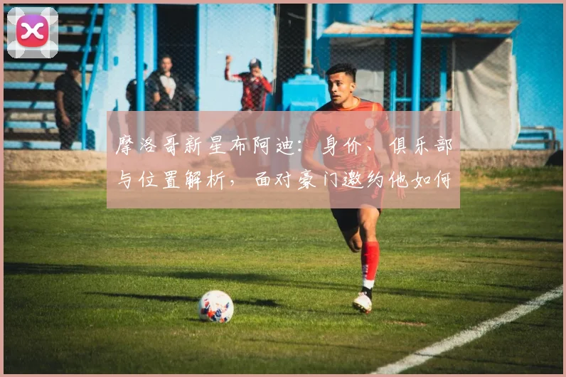 摩洛哥新星布阿迪：身价、俱乐部与位置解析，面对豪门邀约他如何备战2026世界杯