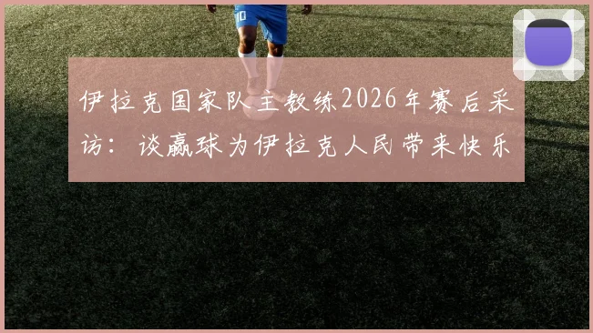 伊拉克国家队主教练2026年赛后采访：谈赢球为伊拉克人民带来快乐，解析球员付出的关键与球队精神塑造