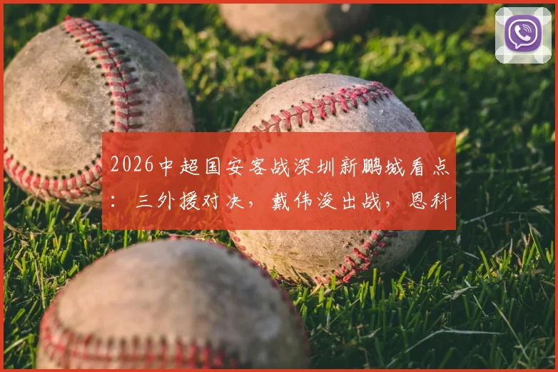 2026中超国安客战深圳新鹏城看点：三外援对决，戴伟浚出战，恩科洛洛缺阵影响几何