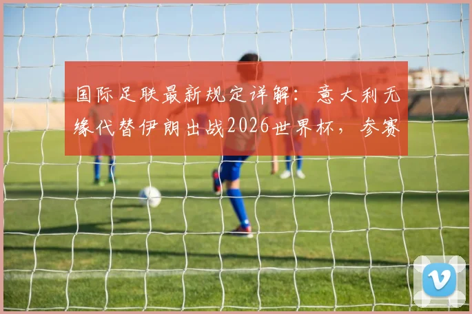 国际足联最新规定详解：意大利无缘代替伊朗出战2026世界杯，参赛资格问题与未来影响分析