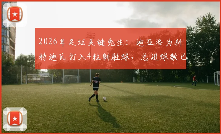 2026年足坛关键先生：迪亚洛为科特迪瓦打入4粒制胜球，总进球数已达7球