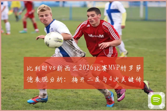 比利时vs新西兰2026比赛MVP特罗萨德表现分析：梅开二度与4次关键传球数据详解