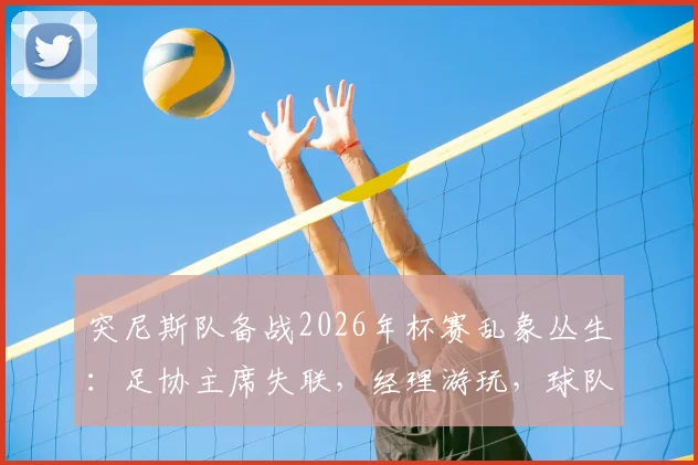 突尼斯队备战2026年杯赛乱象丛生：足协主席失联，经理游玩，球队内部管理问题全解析