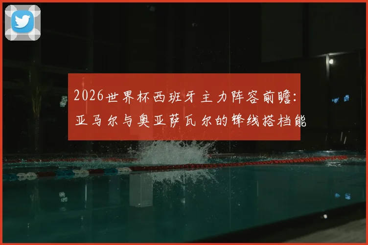 2026世界杯西班牙主力阵容前瞻：亚马尔与奥亚萨瓦尔的锋线搭档能否挑大梁？解析阿斯报首发预测核心要点