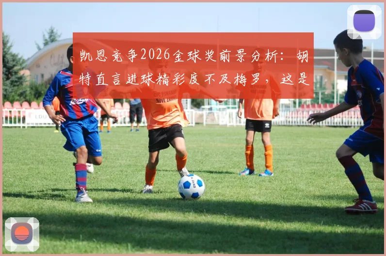 凯恩竞争2026金球奖前景分析：胡特直言进球精彩度不及梅罗，这是否成为他的最大短板？