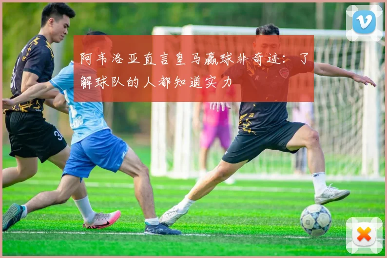 阿韦洛亚直言皇马赢球非奇迹：了解球队的人都知道实力