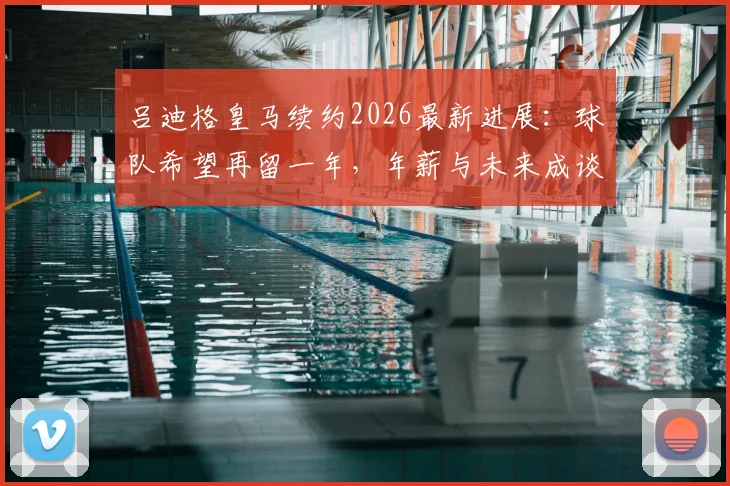 吕迪格皇马续约2026最新进展：球队希望再留一年，年薪与未来成谈判焦点