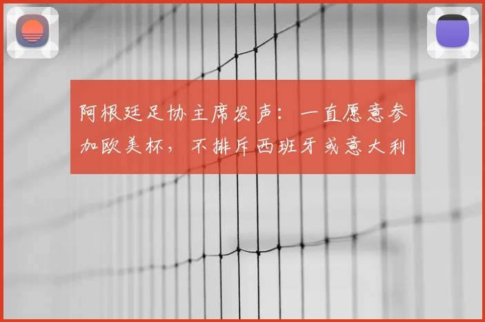 阿根廷足协主席发声：一直愿意参加欧美杯，不排斥西班牙或意大利