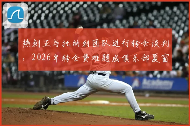 热刺正与托纳利团队进行转会谈判，2026年转会费难题成俱乐部夏窗关键挑战