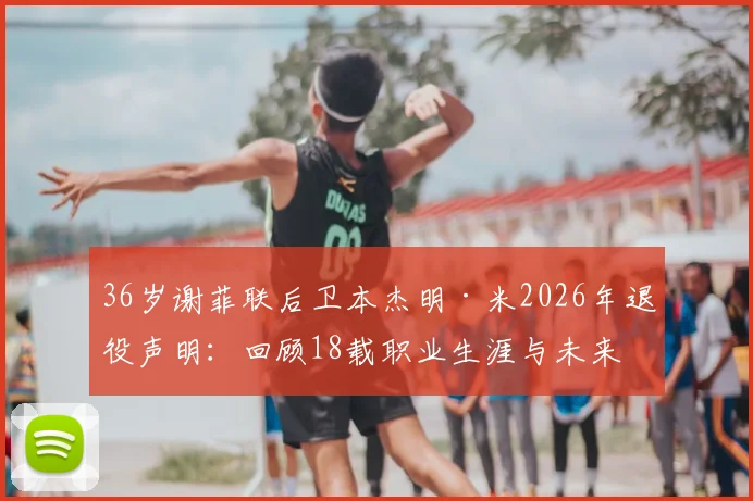 36岁谢菲联后卫本杰明·米2026年退役声明：回顾18载职业生涯与未来规划，球迷祝福刷屏