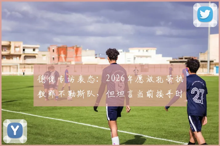 德佬专访表态：2026年愿放孔蒂执教那不勒斯队，但坦言当前接手时机未到