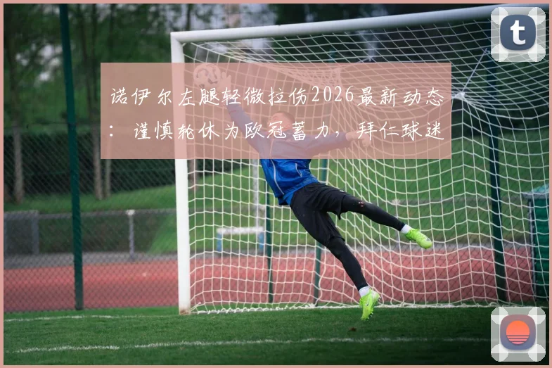 诺伊尔左腿轻微拉伤2026最新动态：谨慎轮休为欧冠蓄力，拜仁球迷无需过度担忧