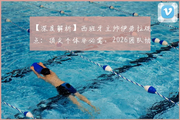 【深度解析】西班牙主帅伊劳拉观点：顶尖个体非必需，2026团队协作才是核心竞争力，中国体育能学到什么？