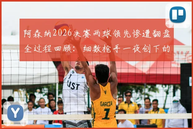 阿森纳2026决赛两球领先惨遭翻盘全过程回顾：细数枪手一夜创下的多项尴尬队史纪录，谁该为崩盘负责？