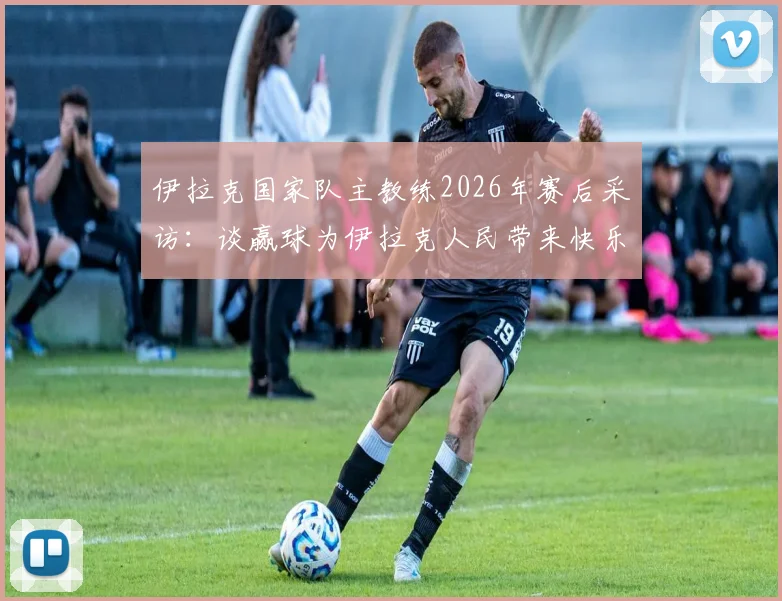 伊拉克国家队主教练2026年赛后采访：谈赢球为伊拉克人民带来快乐，解析球员付出的关键与球队精神塑造