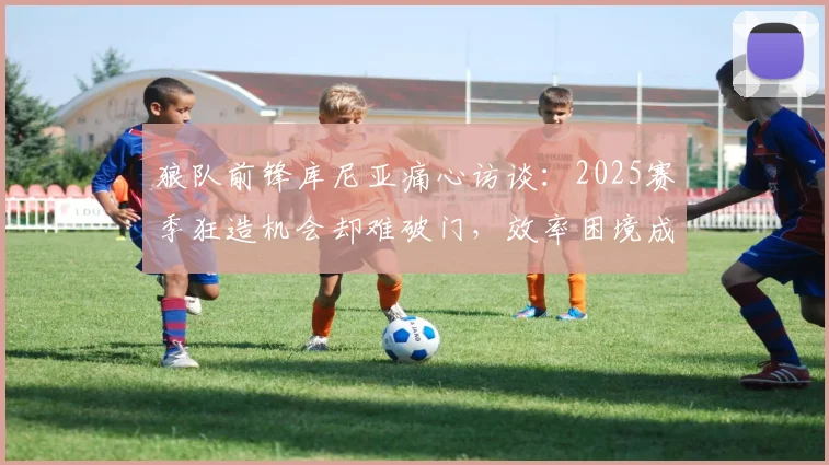 狼队前锋库尼亚痛心访谈：2025赛季狂造机会却难破门，效率困境成出局主因，附球星对比分析