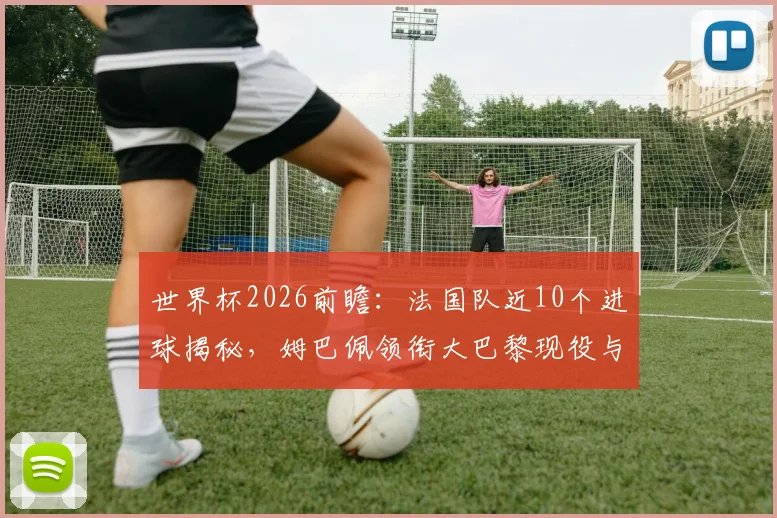 世界杯2026前瞻：法国队近10个进球揭秘，姆巴佩领衔大巴黎现役与前球员包办全部，深度解析高卢雄鸡的攻击线构成