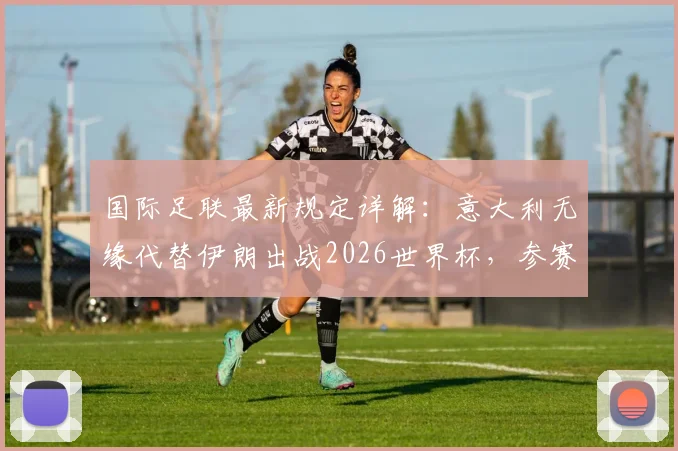 国际足联最新规定详解：意大利无缘代替伊朗出战2026世界杯，参赛资格问题与未来影响分析