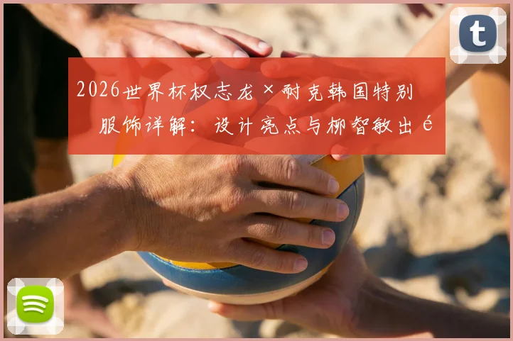 2026世界杯权志龙×耐克韩国特别版服饰详解：设计亮点与柳智敏出镜造型全解析