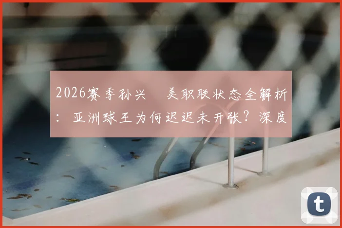 2026赛季孙兴慜美职联状态全解析：亚洲球王为何迟迟未开张？深度剖析其进球荒原因与前景
