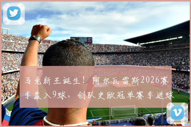 马竞新王诞生！阿尔瓦雷斯2026赛季轰入9球，创队史欧冠单赛季进球纪录