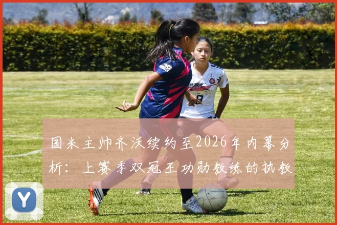 国米主帅齐沃续约至2026年内幕分析：上赛季双冠王功勋教练的执教理念与蓝黑军团未来展望