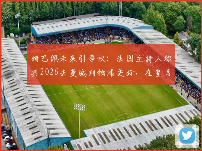 姆巴佩未来引争议:法国主持人称其2026去曼城利物浦更好,在皇马不如离开,原因深度分析