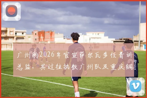 广州豹2026年官宣萨尔瓦多任青训总监，其过往执教广州队及重庆铜梁龙经历引发关注，球迷热议其青训计划