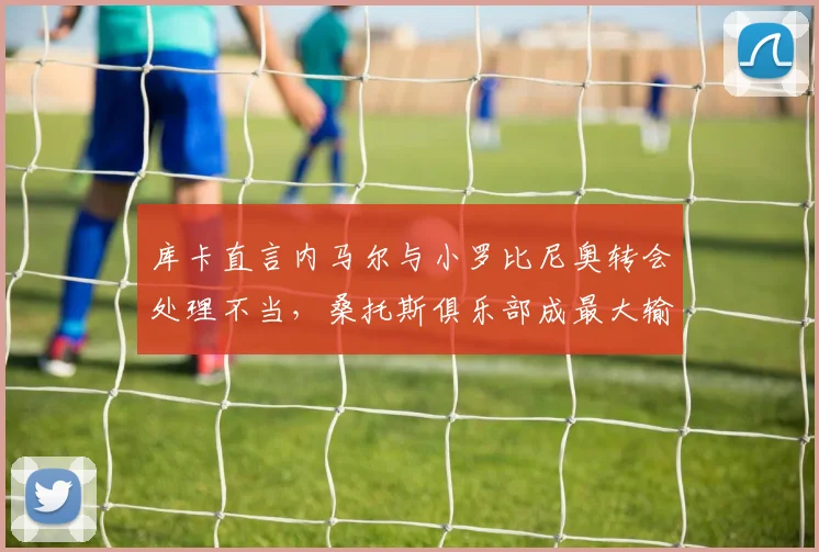 库卡直言内马尔与小罗比尼奥转会处理不当，桑托斯俱乐部成最大输家，回顾事件始末与影响