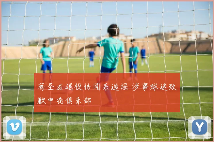 蒋圣龙退役传闻系造谣 涉事球迷致歉申花俱乐部