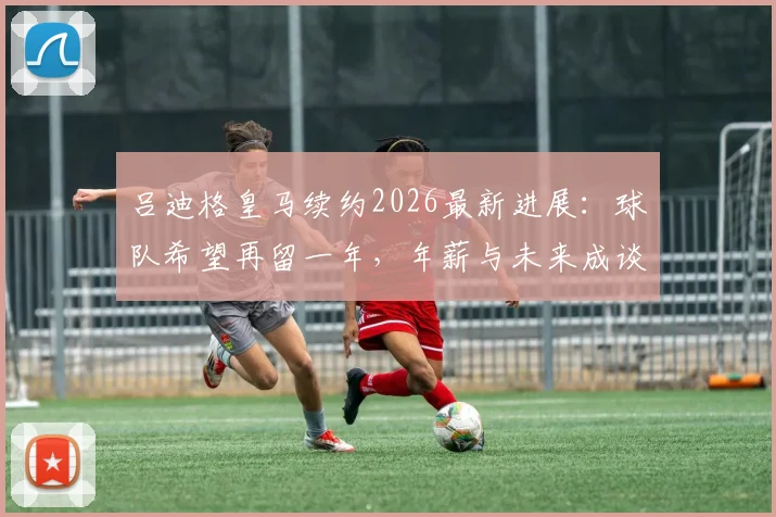 吕迪格皇马续约2026最新进展:球队希望再留一年,年薪与未来成谈判焦点
