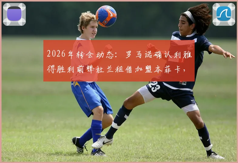 2026年转会动态:罗马诺确认利雅得胜利前锋杜兰租借加盟本菲卡,买断条款及球员前景深度分析