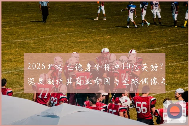 2026年哈兰德身价将冲10亿英镑?深度剖析其商业帝国与全球偶像之路
