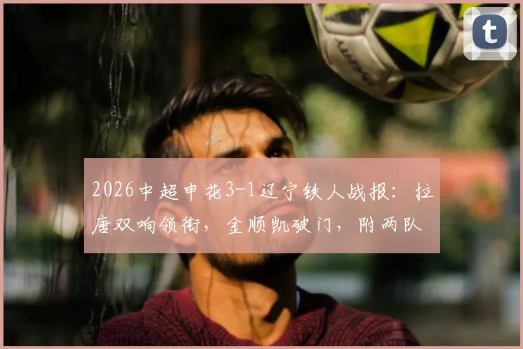 2026中超申花3-1辽宁铁人战报:拉唐双响领衔,金顺凯破门,附两队交锋历史与关键数据解析