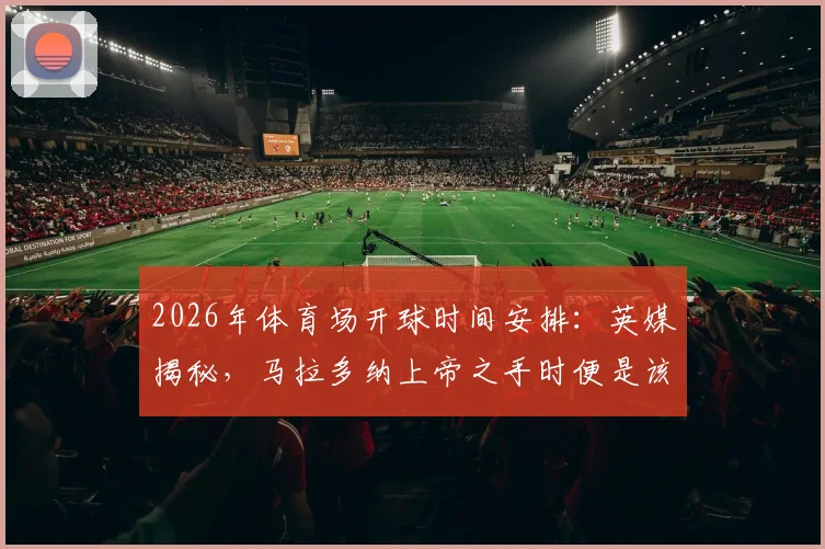 2026年体育场开球时间安排：英媒揭秘，马拉多纳上帝之手时便是该球场同时段开球