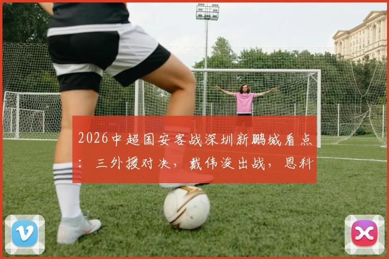 2026中超国安客战深圳新鹏城看点：三外援对决，戴伟浚出战，恩科洛洛缺阵影响几何