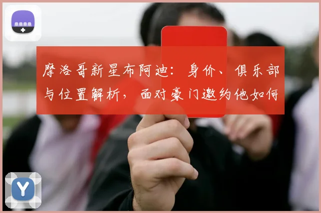 摩洛哥新星布阿迪：身价、俱乐部与位置解析，面对豪门邀约他如何备战2026世界杯