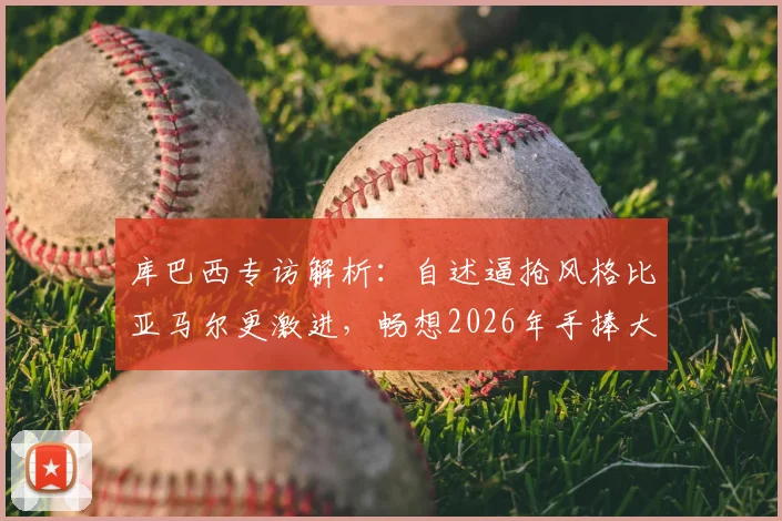 库巴西专访解析：自述逼抢风格比亚马尔更激进，畅想2026年手捧大力神杯，巴萨青训双子星特点全对比