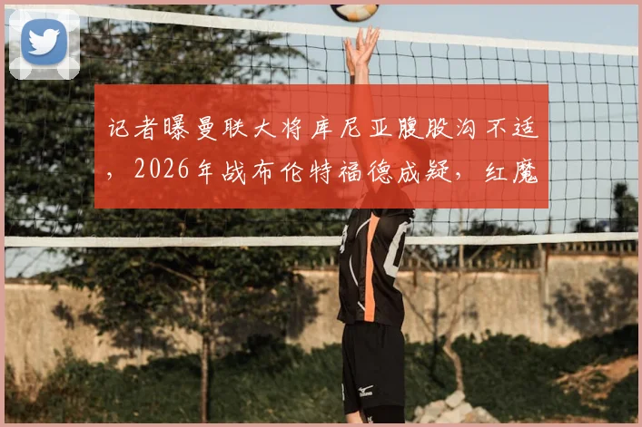 记者曝曼联大将库尼亚腹股沟不适，2026年战布伦特福德成疑，红魔球迷需关注最新伤情动态