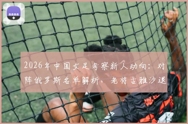 2026年中国女足考察新人动向：对阵俄罗斯名单解析，老将古雅沙退役背后的玫瑰情怀与传承