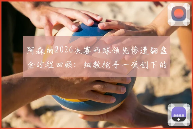 阿森纳2026决赛两球领先惨遭翻盘全过程回顾：细数枪手一夜创下的多项尴尬队史纪录，谁该为崩盘负责？