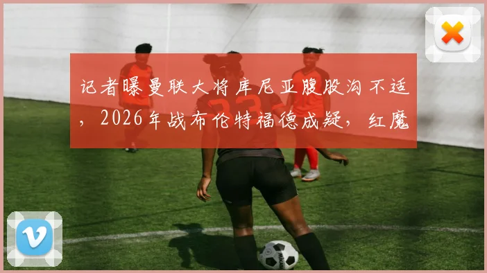 记者曝曼联大将库尼亚腹股沟不适，2026年战布伦特福德成疑，红魔球迷需关注最新伤情动态