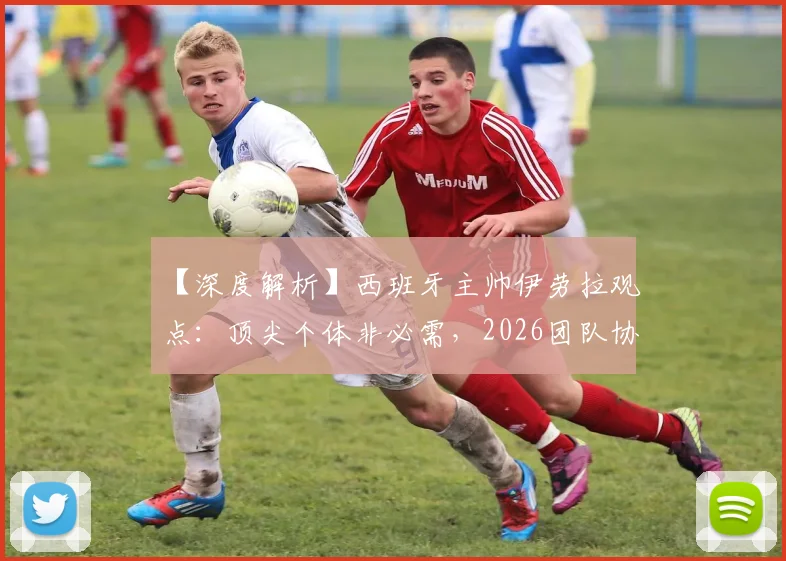 【深度解析】西班牙主帅伊劳拉观点：顶尖个体非必需，2026团队协作才是核心竞争力，中国体育能学到什么？