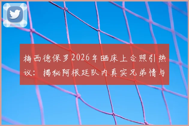 梅西德保罗2026年晒床上合照引热议：揭秘阿根廷队内真实兄弟情与球星私下相处瞬间