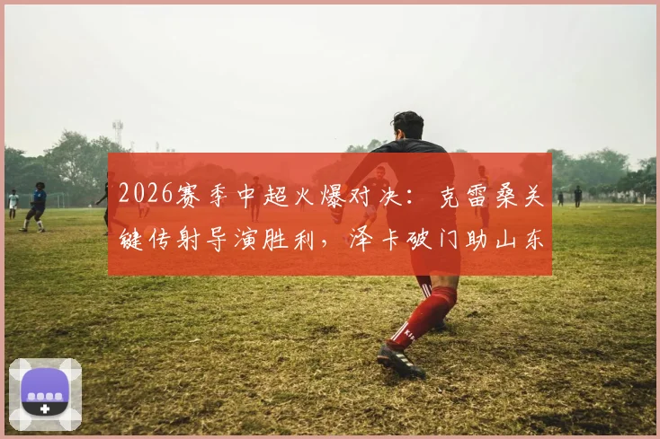 2026赛季中超火爆对决:克雷桑关键传射导演胜利,泽卡破门助山东半场2-0力克申花