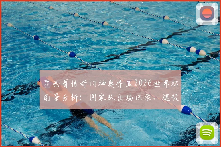 墨西哥传奇门神奥乔亚2026世界杯前景分析：国家队出场记录、退役计划及未来门将人选深度探讨