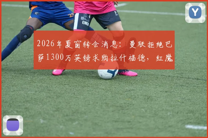2026年夏窗转会消息：曼联拒绝巴萨1300万英镑求购拉什福德，红魔锋线未来如何抉择？