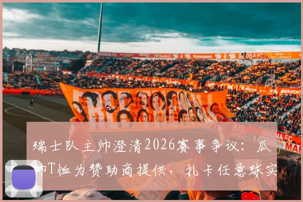 瑞士队主帅澄清2026赛事争议:瓜帅T恤为赞助商提供,扎卡任意球实属意外