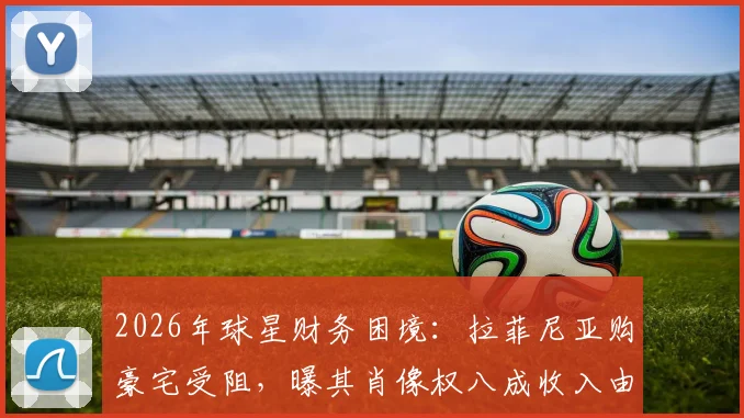 2026年球星财务困境：拉菲尼亚购豪宅受阻，曝其肖像权八成收入由父亲掌控引深思