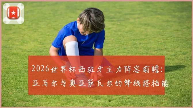 2026世界杯西班牙主力阵容前瞻：亚马尔与奥亚萨瓦尔的锋线搭档能否挑大梁？解析阿斯报首发预测核心要点